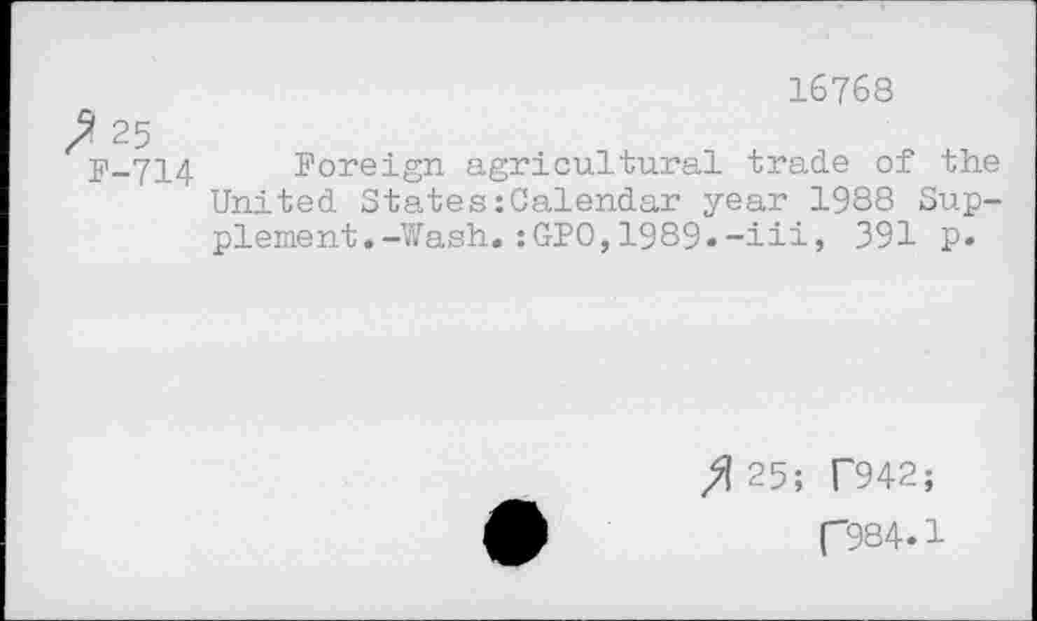 ﻿? 25
F-714
16768
Foreign agricultural trade of the United States:Calendar year 1988 Supplement. -Wash.:GPO,1989.-ill, 391 p.
fl 25; T942;
(-984.1